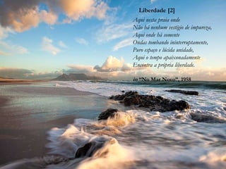 Liberdade [2]
Aqui nesta praia onde
Não há nenhum vestígio de impureza,
Aqui onde há somente
Ondas tombando ininterruptamente,
Puro espaço e lúcida unidade,
Aqui o tempo apaixonadamente
Encontra a própria liberdade.
in “No Mar Novo”, 1958
 