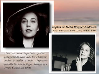 Uma das mais importantes poetisas
portuguesas do século XX. Foi a primeira
mulher a receber o mais importante
galardão literário da língua portuguesa, o
Prémio Camões, em 1999.
Sophia de Mello Breyner Andresen
Porto, 6 de Novembro de 1919 - Lisboa, 2 de Julho de 2004
 