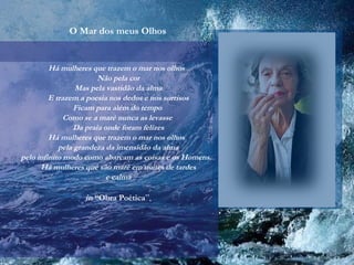 O Mar dos meus Olhos
Há mulheres que trazem o mar nos olhos
Não pela cor
Mas pela vastidão da alma
E trazem a poesia nos dedos e nos sorrisos
Ficam para além do tempo
Como se a maré nunca as levasse
Da praia onde foram felizes
Há mulheres que trazem o mar nos olhos
pela grandeza da imensidão da alma
pelo infinito modo como abarcam as coisas e os Homens...
Há mulheres que são maré em noites de tardes
e calma
in “Obra Poética”,
 