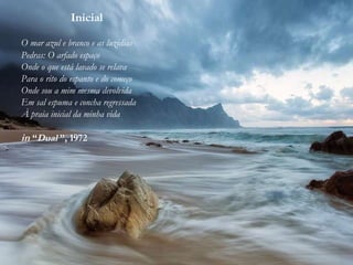 Inicial
O mar azul e branco e as luzidias
Pedras: O arfado espaço
Onde o que está lavado se relava
Para o rito do espanto e do começo
Onde sou a mim mesma devolvida
Em sal espuma e concha regressada
À praia inicial da minha vida
in “Dual ”, 1972
 