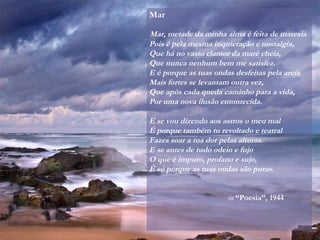 Mar
Mar, metade da minha alma é feita de maresia
Pois é pela mesma inquietação e nostalgia,
Que há no vasto clamor da maré cheia,
Que nunca nenhum bem me satisfez.
E é porque as tuas ondas desfeitas pela areia
Mais fortes se levantam outra vez,
Que após cada queda caminho para a vida,
Por uma nova ilusão entontecida.
E se vou dizendo aos astros o meu mal
É porque também tu revoltado e teatral
Fazes soar a tua dor pelas alturas.
E se antes de tudo odeio e fujo
O que é impuro, profano e sujo,
É só porque as tuas ondas são puras.
in “Poesia”, 1944
 