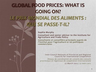 GLOBAL FOOD PRICES: WHAT IS 
          GOING ON?
LE PRIX MONDIAL DES ALIMENTS : 
       QUE SE PASSE‐T‐IL?
           Sophia Murphy
           Consultant and senior advisor to the Institute for 
           Agriculture and Trade Policy
           Consultante et conseillère principale auprès de 
           l’institut pour l’agriculture et les politiques 
           commerciales



                  Inter‐Council Network of Provincial  and Regional 
                             Councils  for International  Cooperation
                     Réseau de coordination de conseils des conseils 
             provinciaux et régionaux de coopération internationale
                                         27 March  2012 / 27 mars 2012

                                                                         1
 