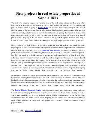 New projects in real estate properties at
Sophia Hills
The cost of a property plays a very crucial role in the real estate enterprises. Like any other
merchant who are eager for a customer to sell his merchandise for the best quote, a person who
puts up his real estate property at Sophia Hills for sale will also desire for buyers who would
give the estate at the best price. People who are into this business or estate owners who want to
sell their property actually come to identify the difficulties in getting the desired customer. It is
really needed to have nerves to steel to when first timers are looking for buyers who would
purchase their property at the set price. Sometimes, along with the price emotions also play a
crucial role as it might take a lifetime in looking for the right property meant for the right buyer!
Before making the final decision to put the property on sale, the realtor must think from the
buyer’s point of view. It should not be setting an exuberant amount for a property which has little
hope of fetching the quoted price. The Sengkang New Launch real estate properties promise a
great prospect for in and around the neighborhood. It is not easy to think like a different person.
For this you need to undertake extensive researches and consultations of friends and other
authorized person who are well versed with the real estate property business. A person should
have all the knowledge about the property he is dealing with, be familiar with its previous
owners, history behind the property along with information on the neighborhood which plays a
very important. Such properties must be active and should have good sales record to entice both
customers and realtors in choosing them. A realtor must never consider the property disparaging
and as a seller also should not consider in the quoting low prices.
Nevertheless, he must be open to negotiations. During certain times, there will be drop down in
the prices which might lower the morale but such a situation will not continue forever. The best
kind of location which are considered to be a haven for the real estate property dealers are the
ones which are located near the beaches, hill stations or remote areas which are close to nature;
desired for people who want peace and silence away from the crowds.
The Prince Charles Crescent Condo complexes are the new rage in the real estate business.
Realtors are encouraging their clients to go for these condos as these enable a family to own a
whole unit, especially for those who have a large family. Realtors must know the type the
establishment that the home seekers want. Property dealers should look for condominiums for
those people who love the city life as these properties are meant for multi families in a densely
populated area.
Reference URL: http://goo.gl/yOlnS5
 