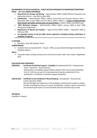 2 | P a g e C S o p h i a K o s t o f f - K o s m a s C R e s u m e - 1 7 - 3 - 2 0 2 3
GOVERNMENT OF SOUTH AUSTRALIA - PUBLIC SECTOR EXPERIENCE IN PERMANENT/TEMPORARY
ROLES - 35+ Years WORK EXPERIENCE
? Department for Energy and Mining C Administration Officer (AS02) Mineral Tenements and
Exploration Branch C June 2019 to May 2005.
? SafeWorkSA C Administration Officer (AS01) Community and Business Services Team C
November 2001 to April 2005 and from March 1994 to 2005 in a variety of Administrative
Work Health and Safety and Executive Secretarial Roles at (AS01), (AS02) and (AS03) Level.
? TAFE Marleston Campus C Administration Officer (AS01) January 2004 to April 2004
(Temporary Assignment)
? Department of Marine and Harbors C Typist Clerical Officer (AS01) C November 1982 to
February 1992
? An extended version of my SA Public Sector experience including training undertaken, is
available if required.
IT SYSTEMS
? MS Word; Excel; MS Outlook; Ishare
COMPETENCIES:
? Customer Service; Keyword skills C 72 wpm C 98% accuracy; Records Management/Data Entry;
Disability Support
SKILLS
? Corporate report writing; Interpersonal and communication skills; Team Player; Negotiation
skills
EDUCATION AND EXPERIENCE
2020/2021 Certificate III Individual Support - Disability (Completed) AUCTUS C Empowered to
Grow C Payneham C South Australia
Volunteered as a Disability Support Worker, Kidman Park Primary School Disability
Unit, for 120 hours as part of a study placement towards achievement of my
qualification in Certificate 3 Individual Support (Disability).
2010 & 2019 Certificate III and Certificate IV Record Keeping C (Completed) C Technical and
Further Education (TAFE).
Records Management Experience in the workplace combined with academic studies,
includes reviewing the status of a record, classification, creation, capture and control
and monitoring the status of a record of both electrical and hard copy records.
REFEREEES
Available on request.
 