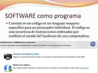 SOFTWARE como programa
 Consiste en un código en un lenguaje maquina
especifico para un procesador individual. El código es
una secuencia de instrucciones ordenadas que
cambian el estado del hardware de una computadora.
 