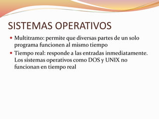 SISTEMAS OPERATIVOS
 Multitramo: permite que diversas partes de un solo
programa funcionen al mismo tiempo
 Tiempo real: responde a las entradas inmediatamente.
Los sistemas operativos como DOS y UNIX no
funcionan en tiempo real
 