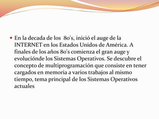  En la decada de los 80's, inició el auge de la
INTERNET en los Estados Unidos de América. A
finales de los años 80's comienza el gran auge y
evoluciónde los Sistemas Operativos. Se descubre el
concepto de multiprogramación que consiste en tener
cargados en memoria a varios trabajos al mismo
tiempo, tema principal de los Sistemas Operativos
actuales
 