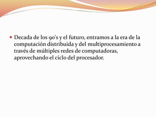  Decada de los 90's y el futuro, entramos a la era de la
computación distribuida y del multiprocesamiento a
través de múltiples redes de computadoras,
aprovechando el ciclo del procesador.
 