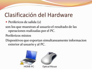 Clasificación del Hardware
 Perifericos de salida (s)
son los que muestran al usuario el resultado de las
operaciones realizadas por el PC.
Perifericos mixtos
Dispositivos que exportan simultaneamente informacion
exterior al usuario y al PC.
 