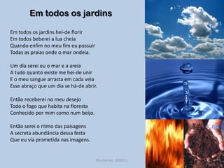 Em todos os jardinsEm todos os jardins hei-de florirEm todos beberei a lua cheiaQuando enfim no meu fim eu possuirTodas as praias onde o mar ondeia.Um dia serei eu o mar e a areiaA tudo quanto existe me hei-de unirE o meu sangue arrasta em cada veiaEsse abraço que um dia se há-de abrir.Então receberei no meu desejoTodo o fogo que habita na florestaConhecido por mim como num beijo.Então serei o ritmo das paisagensA secreta abundância dessa festaQue eu via prometida nas imagens.Rita Bornes  2010/11