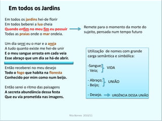 Em todos os JardinsEm todos os jardinsDesejo de união total sujeito/NaturezaUso de formas verbais que nos remetem para um tempo futuro Em todos os jardinshei-de florirEm todos beberei a luacheiaQuando enfim no meu fim eu possuirTodas as praias onde omarondeia.Um dia serei eu o mar e aareiaA tudo quanto existe me hei-de unirE o meu sangue arrasta em cada veiaEsse abraço que um dia se há-de abrir.Então receberei no meu desejoTodo o fogo que habita na florestaConhecido por mim como num beijo.Então serei o ritmo das paisagensA secreta abundância dessa festaQue eu via prometida nas imagens.Em todos os jardins hei-de florirEm todosbeberei a lua cheiaQuando enfim no meu fim eu possuirTodas as praias onde o mar ondeia.Um dia serei eu o mar e a areiaA tudo quanto existe me hei-de unirE o meu sangue arrasta em cada veiaEsse abraço que um dia se há-de abrir.Então receberei no meu desejoTodo o fogo que habita na florestaConhecido por mim como num beijo.Então serei o ritmo das paisagensA secreta abundância dessa festaQue eu via prometida nas imagens.Remete para o momento da morte do sujeito, pensada num tempo futuroUso de indefinidosReferência a sensações: visuais, auditivas, gustativas e tácteis.Utilização  de nomes com grande carga semântica e simbólica:Sangue;