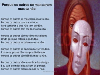 Porque os outros se mascaram mas tu nãoPorque os outros se mascaram mas tu nãoPorque os outros usam a virtude Para comprar o que não tem perdão. Porque os outros têm medo mas tu não. Porque os outros são os túmulos caiadosOnde germina calada a podridão.Porque os outros se calam mas tu não.Porque os outros se compram e se vendemE os seus gestos dão sempre dividendo.Porque os outros são hábeis mas tu não. Porque os outros vão à sombra dos abrigosE tu vais de mãos dadas com os perigos. Porque os outros calculam mas tu não.Rita Bornes  2010/11