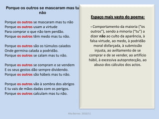 Porque os outros se mascaram mas tu nãoPorque os outros se mascaram mas tu nãoPorque os outros usam a virtude Para comprar o que não tem perdão. Porque os outros têm medo mas tu não. Porque os outros são os túmulos caiadosOnde germina calada a podridão.Porque os outros se calam mas tu não.Porque os outros se compram e se vendemE os seus gestos dão sempre dividendo.Porque os outros são hábeis mas tu não. Porque os outros vão à sombra dos abrigosE tu vais de mãos dadas com os perigos. Porque os outros calculam mas tu não.“O poema Porque sintetiza admiravelmente a solidão e a marginalidade em que  se encontra aquele que luta coerentemente pela justiça com as armas da justiça, dizendo a verdade e não utilizando a contra-violência.”Helena SantosRita Bornes  2010/11Espaço mais vasto do poema:- Comportamento da maioria (“os outros”), sendo a minoria (“tu”) a dizer não ao culto da aparência, à falsa virtude, ao medo, à podridão moral disfarçada, à submissão injusta, ao aviltamento de se comprar e de se vender, ao artifício hábil, à excessiva autoprotecção, ao abuso dos cálculos dos actos.Oposição entre o comportamento colectivo e o comportamento raro de quem procura coerência entre palavras e actos. 