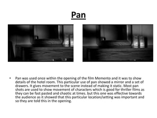 Pan




•   Pan was used once within the opening of the film Memento and it was to show
    details of the hotel room. This particular use of pan showed a mirror and a set of
    drawers. It gives movement to the scene instead of making it static. Most pan
    shots are used to show movement of characters which is good for thriller films as
    they can be fast pasted and chaotic at times. but this one was effective towards
    the audience as it showed that this particular location/setting was important and
    so they are told this in the opening.
 