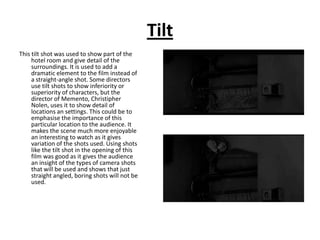Tilt
This tilt shot was used to show part of the
     hotel room and give detail of the
     surroundings. It is used to add a
     dramatic element to the film instead of
     a straight-angle shot. Some directors
     use tilt shots to show inferiority or
     superiority of characters, but the
     director of Memento, Christipher
     Nolen, uses it to show detail of
     locations an settings. This could be to
     emphasise the importance of this
     particular location to the audience. It
     makes the scene much more enjoyable
     an interesting to watch as it gives
     variation of the shots used. Using shots
     like the tilt shot in the opening of this
     film was good as it gives the audience
     an insight of the types of camera shots
     that will be used and shows that just
     straight angled, boring shots will not be
     used.
 