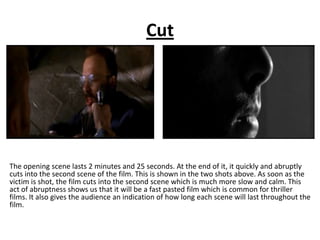Cut




The opening scene lasts 2 minutes and 25 seconds. At the end of it, it quickly and abruptly
cuts into the second scene of the film. This is shown in the two shots above. As soon as the
victim is shot, the film cuts into the second scene which is much more slow and calm. This
act of abruptness shows us that it will be a fast pasted film which is common for thriller
films. It also gives the audience an indication of how long each scene will last throughout the
film.
 