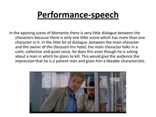 Performance-speech
In the opening scene of Memento there is very little dialogue between the
    characters because there is only one little scene which has more than one
    character in it. In the little bit of dialogue ,between the main character
    and the owner of the Discount-Inn hotel, the main character talks in a
    calm, collective and quiet voice, he does this even though he is asking
    about a man in which he plans to kill. This would give the audience the
    impression that he is a patient man and gives him a likeable characteristic.
 