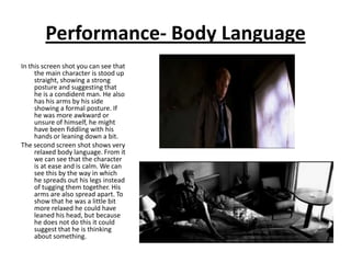 Performance- Body Language
In this screen shot you can see that
     the main character is stood up
     straight, showing a strong
     posture and suggesting that
     he is a condident man. He also
     has his arms by his side
     showing a formal posture. If
     he was more awkward or
     unsure of himself, he might
     have been fiddling with his
     hands or leaning down a bit.
The second screen shot shows very
     relaxed body language. From it
     we can see that the character
     is at ease and is calm. We can
     see this by the way in which
     he spreads out his legs instead
     of tugging them together. His
     arms are also spread apart. To
     show that he was a little bit
     more relaxed he could have
     leaned his head, but because
     he does not do this it could
     suggest that he is thinking
     about something.
 