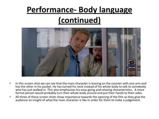 Performance- Body language
                   (continued)




•   In this screen shot we can see that the main character is leaning on the counter with one arm and
    has the other in his pocket. He has turned his neck instead of his whole body to talk to somebody
    who has just walked in. This also emphasises his easy-going and relaxing characteristics. A more
    formal person would probably turn their whole body around and put their hands to their sides.
•   All three of these screen shots show importance towards the opening of the film as they give the
    audience an insight of what the main character is like in order for them to make a judgement.
 