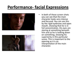 Performance- facial Expressions
               • In both of these screen shots
                 you can see that the main
                 character looks very intense
                 and focused. You can see this
                 by the rigid eyebrows and open
                 mouth, showing that he is in
                 full concentration. His eyes are
                 staring at something beneath
                 him and so he is looking down
                 on something, showing his
                 superiority in this particular
                 scene. This is important to the
                 opening as it is an
                 interpretation of the main
                 character.
 