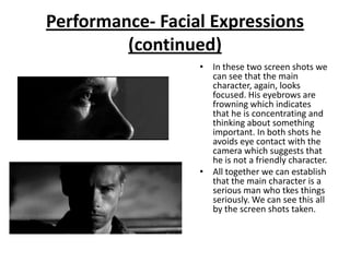 Performance- Facial Expressions
         (continued)
                  • In these two screen shots we
                    can see that the main
                    character, again, looks
                    focused. His eyebrows are
                    frowning which indicates
                    that he is concentrating and
                    thinking about something
                    important. In both shots he
                    avoids eye contact with the
                    camera which suggests that
                    he is not a friendly character.
                  • All together we can establish
                    that the main character is a
                    serious man who tkes things
                    seriously. We can see this all
                    by the screen shots taken.
 