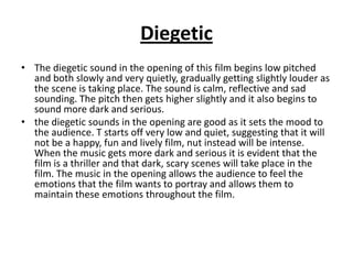 Diegetic
• The diegetic sound in the opening of this film begins low pitched
  and both slowly and very quietly, gradually getting slightly louder as
  the scene is taking place. The sound is calm, reflective and sad
  sounding. The pitch then gets higher slightly and it also begins to
  sound more dark and serious.
• the diegetic sounds in the opening are good as it sets the mood to
  the audience. T starts off very low and quiet, suggesting that it will
  not be a happy, fun and lively film, nut instead will be intense.
  When the music gets more dark and serious it is evident that the
  film is a thriller and that dark, scary scenes will take place in the
  film. The music in the opening allows the audience to feel the
  emotions that the film wants to portray and allows them to
  maintain these emotions throughout the film.
 