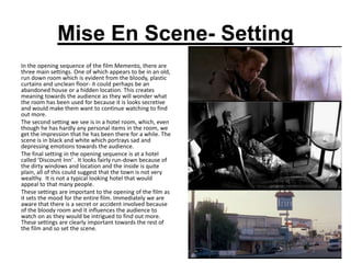 Mise En Scene- Setting
In the opening sequence of the film Memento, there are
three main settings. One of which appears to be in an old,
run down room which is evident from the bloody, plastic
curtains and unclean floor- it could perhaps be an
abandoned house or a hidden location. This creates
meaning towards the audience as they will wonder what
the room has been used for because it is looks secretive
and would make them want to continue watching to find
out more.
The second setting we see is in a hotel room, which, even
though he has hardly any personal items in the room, we
get the impression that he has been there for a while. The
scene is in black and white which portrays sad and
depressing emotions towards the audience.
The final setting in the opening sequence is at a hotel
called ‘Discount Inn’ . It looks fairly run-down because of
the dirty windows and location and the inside is quite
plain, all of this could suggest that the town is not very
wealthy. It is not a typical looking hotel that would
appeal to that many people.
These settings are important to the opening of the film as
it sets the mood for the entire film. Immediately we are
aware that there is a secret or accident involved because
of the bloody room and it influences the audience to
watch on as they would be intrigued to find out more.
These settings are clearly important towards the rest of
the film and so set the scene.
 