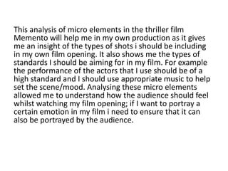 This analysis of micro elements in the thriller film
Memento will help me in my own production as it gives
me an insight of the types of shots i should be including
in my own film opening. It also shows me the types of
standards I should be aiming for in my film. For example
the performance of the actors that I use should be of a
high standard and I should use appropriate music to help
set the scene/mood. Analysing these micro elements
allowed me to understand how the audience should feel
whilst watching my film opening; if I want to portray a
certain emotion in my film i need to ensure that it can
also be portrayed by the audience.
 