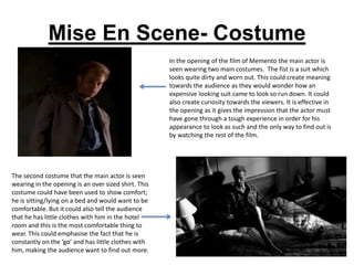 Mise En Scene- Costume
                                                      In the opening of the film of Memento the main actor is
                                                      seen wearing two main costumes. The fist is a suit which
                                                      looks quite dirty and worn out. This could create meaning
                                                      towards the audience as they would wonder how an
                                                      expensive looking suit came to look so run down. It could
                                                      also create curiosity towards the viewers. It is effective in
                                                      the opening as it gives the impression that the actor must
                                                      have gone through a tough experience in order for his
                                                      appearance to look as such and the only way to find out is
                                                      by watching the rest of the film.




The second costume that the main actor is seen
wearing in the opening is an over sized shirt. This
costume could have been used to show comfort;
he is sitting/lying on a bed and would want to be
comfortable. But it could also tell the audience
that he has little clothes with him in the hotel
room and this is the most comfortable thing to
wear. This could emphasise the fact that he is
constantly on the ‘go’ and has little clothes with
him, making the audience want to find out more.
 