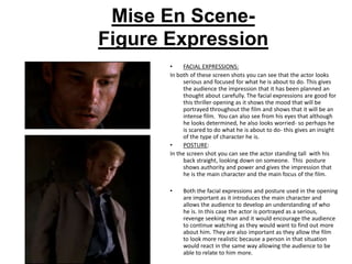 Mise En Scene-
Figure Expression
       •    FACIAL EXPRESSIONS:
       In both of these screen shots you can see that the actor looks
            serious and focused for what he is about to do. This gives
            the audience the impression that it has been planned an
            thought about carefully. The facial expressions are good for
            this thriller opening as it shows the mood that will be
            portrayed throughout the film and shows that it will be an
            intense film. You can also see from his eyes that although
            he looks determined, he also looks worried- so perhaps he
            is scared to do what he is about to do- this gives an insight
            of the type of character he is.
       •    POSTURE:
       In the screen shot you can see the actor standing tall with his
            back straight, looking down on someone. This posture
            shows authority and power and gives the impression that
            he is the main character and the main focus of the film.

       •    Both the facial expressions and posture used in the opening
            are important as it introduces the main character and
            allows the audience to develop an understanding of who
            he is. In this case the actor is portrayed as a serious,
            revenge seeking man and it would encourage the audience
            to continue watching as they would want to find out more
            about him. They are also important as they allow the film
            to look more realistic because a person in that situation
            would react in the same way allowing the audience to be
            able to relate to him more.
 