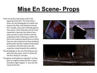 Mise En Scene- Props
There are quite a few props used in the
    opening of this film. The main three, i
    think, are the photograph of a dead man
    lying on the floor with blood all around
    him, a bullet, and a pair of bloody glasses.
    The reason i think that they are the most
    important is because the camera has a
    close up shot on each of them and this
    emphasises their importance within the
    film as the audience would focus on them.
    They are also important as they symbolise
    death which tells the audience that death
    is involved in the film and it sets the
    suspicious mood towards the audience.
The photograph is the very first thing we see
    when the film starts and it is shown for
    the first 00:01:53 minutes.
The glasses and bullet are important as they
    give an insight of what the film is about
    and what might happen. It also sets the
    mood of the film.
 