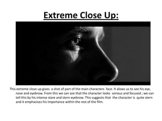 Extreme Close Up:




This extreme close up gives a shot of part of the main characters face. It alows us to see his eye,
    nose and eyebrow. From this we can see that the character looks serious and focused ; we can
    tell this by his intense stare and stern eyebrow. This suggests that the character is quite stern
    and it emphasises his importance within the rest of the film.
 