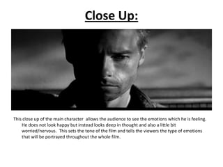 Close Up:




This close up of the main character allows the audience to see the emotions which he is feeling.
    He does not look happy but instead looks deep in thought and also a little bit
    worried/nervous. This sets the tone of the film and tells the viewers the type of emotions
    that will be portrayed throughout the whole film.
 