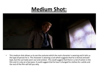 Medium Shot:




•   This medium shot allows us to see the costume which the main character is wearing and it tells us
    the type of person he is. The character is wearing a suit which suggests that he is formal and well
    kept, but the suit looks worn out and unclean. This could suggest that there is a lot of action in the
    film and it is also at a fast pace. It could suggest that he hasn’t changed his clothes for a while and
    the rest of the film will tell you why.
 