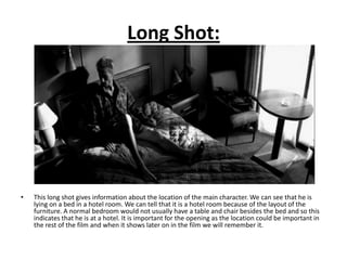 Long Shot:




•   This long shot gives information about the location of the main character. We can see that he is
    lying on a bed in a hotel room. We can tell that it is a hotel room because of the layout of the
    furniture. A normal bedroom would not usually have a table and chair besides the bed and so this
    indicates that he is at a hotel. It is important for the opening as the location could be important in
    the rest of the film and when it shows later on in the film we will remember it.
 