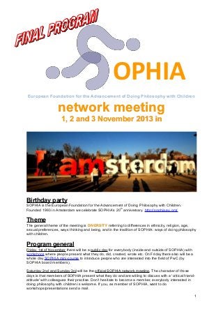 OPHIA
European Foundation for the Advancement of Doing Philosophy with Children

network meeting
1, 2 and 3 November 2013 in

Birthday party
SOPHIA is the European Foundation for the Advancement of Doing Philosophy with Children.
Founded 1993 in Amsterdam we celebrate SOPHIA’s 20 th anniversary. http://sophia.eu.org/

Theme
The general theme of the meeting is DIVERSITY referring to differences in ethnicity, religion, age,
sexual preferences, ways thinking and being, and in the tradition of SOPHIA: ways of doing philosophy
with children.

Program general
Friday 1st of November there will be a public day for everybody (inside and outside of SOPHIA) with
workshops where people present what they do, did, created, wrote etc. On Friday there also will be a
whole day SOPHIA mini-course to introduce people who are interested into the field of PwC (by
SOPHIA board members).
Saturday 2nd and Sunday 3rd will be the official SOPHIA network meeting. The character of those
days is that members of SOPHIA present what they do and are willing to discuss with a 'critical friendattitude' with colleagues their practise. Don’t hesitate to become a member, everybody interested in
doing philosophy with children is welcome. If you, as member of SOPHIA, want to do
workshops/presentations send a mail.
1

 