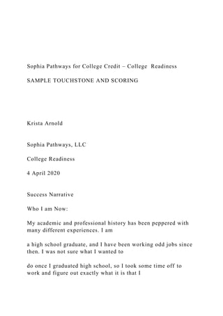 Sophia Pathways for College Credit – College Readiness
SAMPLE TOUCHSTONE AND SCORING
Krista Arnold
Sophia Pathways, LLC
College Readiness
4 April 2020
Success Narrative
Who I am Now:
My academic and professional history has been peppered with
many different experiences. I am
a high school graduate, and I have been working odd jobs since
then. I was not sure what I wanted to
do once I graduated high school, so I took some time off to
work and figure out exactly what it is that I
 