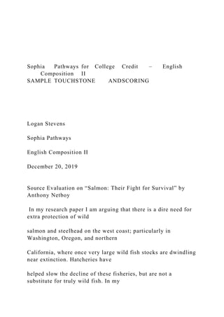 Sophia Pathways for College Credit – English
Composition II
SAMPLE TOUCHSTONE ANDSCORING
Logan Stevens
Sophia Pathways
English Composition II
December 20, 2019
Source Evaluation on “Salmon: Their Fight for Survival” by
Anthony Netboy
In my research paper I am arguing that there is a dire need for
extra protection of wild
salmon and steelhead on the west coast; particularly in
Washington, Oregon, and northern
California, where once very large wild fish stocks are dwindling
near extinction. Hatcheries have
helped slow the decline of these fisheries, but are not a
substitute for truly wild fish. In my
 