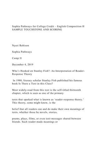 Sophia Pathways for College Credit – English Composition II
SAMPLE TOUCHSTONE AND SCORING
Nyeri Robison
Sophia Pathways
Comp II
December 4, 2019
Who’s Hooked on Stanley Fish?: An Interpretation of Reader-
Response Theory
In 1980, literary scholar Stanley Fish published his famous
book Is There a Text in this Class?
Most widely-read from this text is the self-titled thirteenth
chapter, which is seen as one of the primary
texts that sparked what is known as ‘reader-response theory.’
This theory, some might know, is the
belief that all readers can and do make their own meanings of
texts, whether those be novels, stories,
poems, plays, films, or even text-messages shared between
friends. Such reader-made meanings or
 