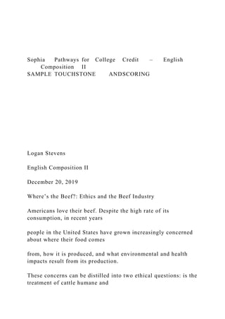Sophia Pathways for College Credit – English
Composition II
SAMPLE TOUCHSTONE ANDSCORING
Logan Stevens
English Composition II
December 20, 2019
Where’s the Beef?: Ethics and the Beef Industry
Americans love their beef. Despite the high rate of its
consumption, in recent years
people in the United States have grown increasingly concerned
about where their food comes
from, how it is produced, and what environmental and health
impacts result from its production.
These concerns can be distilled into two ethical questions: is the
treatment of cattle humane and
 