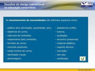 www.fgv.br/fgvonline
Desafios do design instrucional
na educação corporativa
- plataforma (LMS);
- tutoria;
- avaliação;
- encontro presencial;
- material didático;
- suporte técnico;
- inscrição;
- hot site;
- certificado.
No levantamento de necessidades são definidos aspectos como:
- público-alvo (formação, quantidade, etc);
- objetivos do curso;
- natureza do conteúdo;
- responsável pelo conteúdo;
- formato do curso;
- recursos possíveis;
- carga horária do curso;
- identidade visual;
- personagem;
 