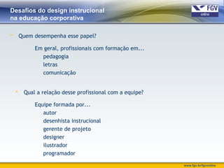 www.fgv.br/fgvonline
Desafios do design instrucional
na educação corporativa
 Quem desempenha esse papel?
Em geral, profissionais com formação em...
pedagogia
letras
comunicação
 Qual a relação desse profissional com a equipe?
Equipe formada por...
autor
desenhista instrucional
gerente de projeto
designer
ilustrador
programador
 