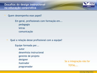 www.fgv.br/fgvonline
Desafios do design instrucional
na educação corporativa
 Quem desempenha esse papel?
Em geral, profissionais com formação em...
pedagogia
letras
comunicação
 Qual a relação desse profissional com a equipe?
Equipe formada por...
autor
desenhista instrucional
gerente de projeto
designer
ilustrador
programador
Se a integração não for
TOTAL...
 