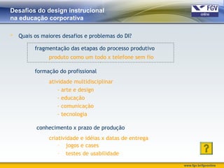 www.fgv.br/fgvonline
Desafios do design instrucional
na educação corporativa
 Quais os maiores desafios e problemas do DI?
fragmentação das etapas do processo produtivo
produto como um todo x telefone sem fio
formação do profissional
atividade multidisciplinar
- arte e design
- educação
- comunicação
- tecnologia
conhecimento x prazo de produção
criatividade e idéias x datas de entrega
- jogos e cases
- testes de usabilidade
 