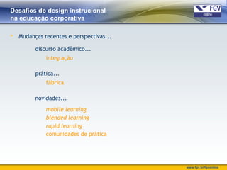 www.fgv.br/fgvonline
Desafios do design instrucional
na educação corporativa
 Mudanças recentes e perspectivas...
discurso acadêmico...
prática...
novidades...
mobile learning
blended learning
rapid learning
comunidades de prática
integração
fábrica
 