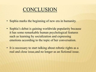 CONCLUSION
• Sophia marks the beginning of new era in humanity.
• Sophia’s debut is gaining worldwide popularity because
it has some remarkable human psychological features
such as learning by socialization and expressing
emotions according to the topic of her conversation.
• It is necessary to start talking about robotic rights as a
real and close issue,and no longer as an fictional issue.
 