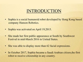 INTRODUCTION
• Sophia is a social humanoid robot developed by Hong Kong based
company Hanson Robotics.
• Sophia was activated on April 19,2015.
• She made her first public appearance at South by Southwest
Festival in mid-March 2016 in United States.
• She was able to display more than 62 facial expressions.
• In October 2017, Sophia became a Saudi Arabian citizen,the first
robot to receive citizenship in any country.
 