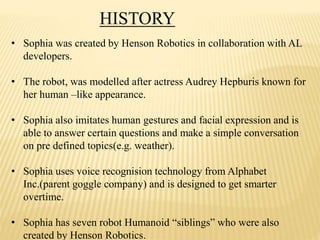 HISTORY
• Sophia was created by Henson Robotics in collaboration with AL
developers.
• The robot, was modelled after actress Audrey Hepburis known for
her human –like appearance.
• Sophia also imitates human gestures and facial expression and is
able to answer certain questions and make a simple conversation
on pre defined topics(e.g. weather).
• Sophia uses voice recognision technology from Alphabet
Inc.(parent goggle company) and is designed to get smarter
overtime.
• Sophia has seven robot Humanoid “siblings” who were also
created by Henson Robotics.
 