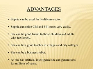 ADVANTAGES
• Sophia can be used for healthcare sector .
• Sophia can solve CBI and FBI cases very easily.
• She can be good friend to those children and adults
who feel lonely.
• She can be a good teacher in villages and city colleges.
• She can be a business robot.
• As she has artificial intelligence she can generations
for millions of years.
 