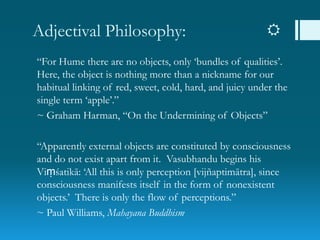 Adjectival Philosophy: 
“For Hume there are no objects, only „bundles of qualities‟.
Here, the object is nothing more than a nickname for our
habitual linking of red, sweet, cold, hard, and juicy under the
single term „apple‟.”
~ Graham Harman, “On the Undermining of Objects”
“Apparently external objects are constituted by consciousness
and do not exist apart from it. Vasubhandu begins his
Viṃśatikā: „All this is only perception [vijñaptimātra], since
consciousness manifests itself in the form of nonexistent
objects.‟ There is only the flow of perceptions.”
~ Paul Williams, Mahayana Buddhism
 